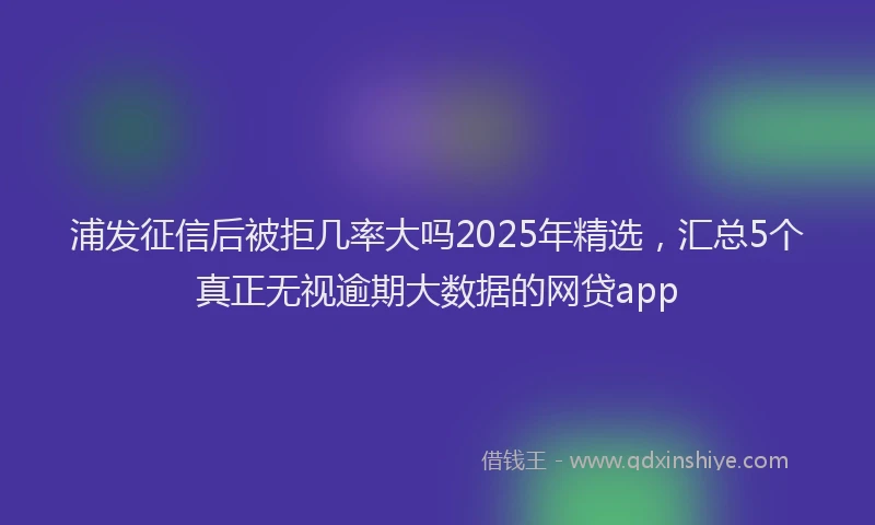 浦发征信后被拒几率大吗2025年精选，汇总5个真正无视逾期大数据的网贷app