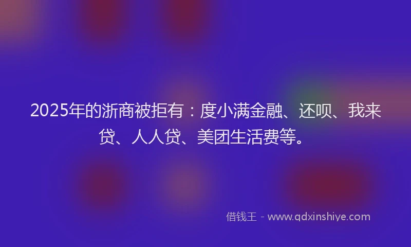 2025年的浙商被拒有：度小满金融、还呗、我来贷、人人贷、美团生活费等。