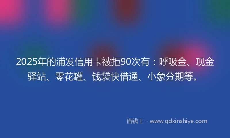 2025年的浦发信用卡被拒90次有：呼吸金、现金驿站、零花罐、钱袋快借通、小象分期等。