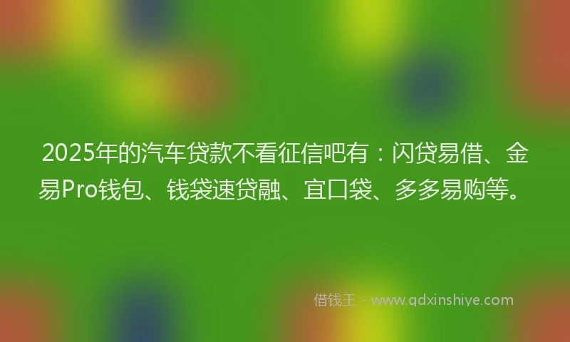2025年的汽车贷款不看征信吧有：闪贷易借、金易Pro钱包、钱袋速贷融、宜口袋、多多易购等。
