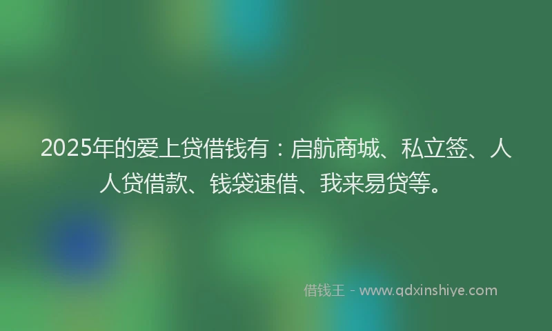 2025年的爱上贷借钱有：启航商城、私立签、人人贷借款、钱袋速借、我来易贷等。