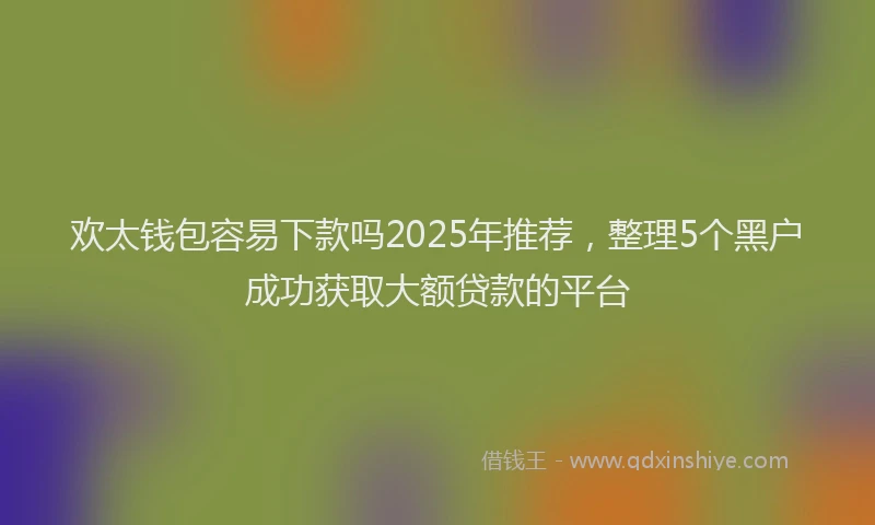 欢太钱包容易下款吗2025年推荐，整理5个黑户成功获取大额贷款的平台