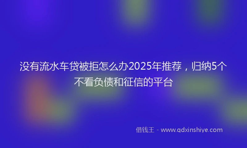 没有流水车贷被拒怎么办2025年推荐，归纳5个不看负债和征信的平台