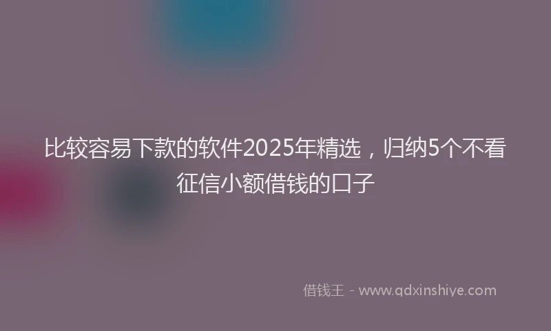 比较容易下款的软件2025年精选，归纳5个不看征信小额借钱的口子