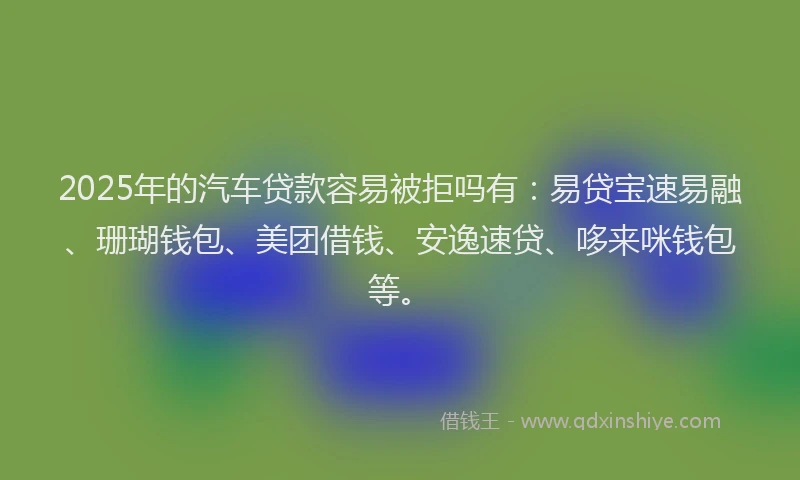 2025年的汽车贷款容易被拒吗有：易贷宝速易融、珊瑚钱包、美团借钱、安逸速贷、哆来咪钱包等。