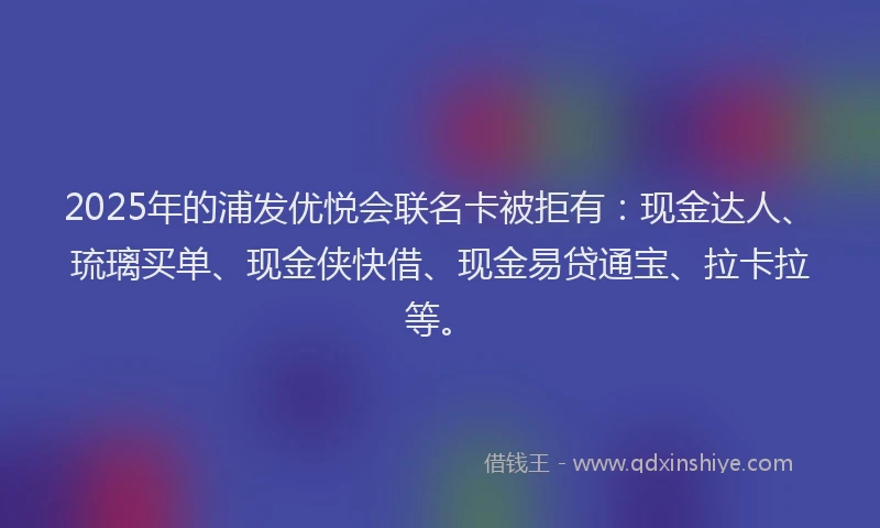 2025年的浦发优悦会联名卡被拒有：现金达人、琉璃买单、现金侠快借、现金易贷通宝、拉卡拉等。