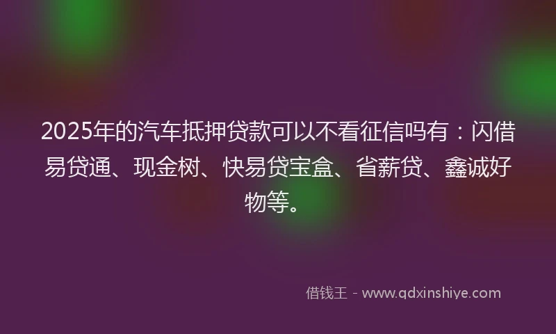 2025年的汽车抵押贷款可以不看征信吗有：闪借易贷通、现金树、快易贷宝盒、省薪贷、鑫诚好物等。