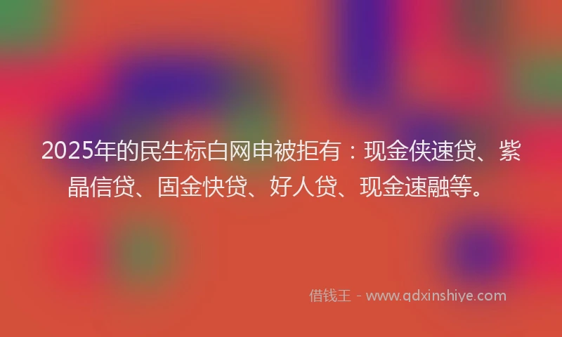 2025年的民生标白网申被拒有：现金侠速贷、紫晶信贷、固金快贷、好人贷、现金速融等。