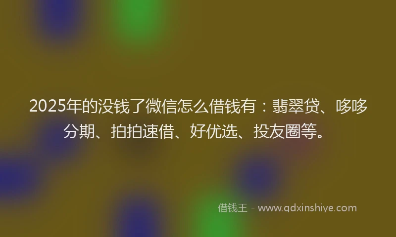 2025年的没钱了微信怎么借钱有：翡翠贷、哆哆分期、拍拍速借、好优选、投友圈等。