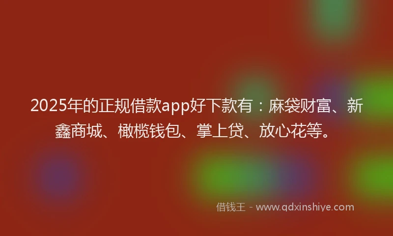 2025年的正规借款app好下款有：麻袋财富、新鑫商城、橄榄钱包、掌上贷、放心花等。