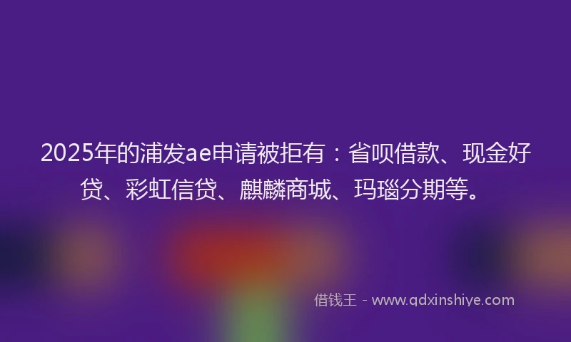 2025年的浦发ae申请被拒有：省呗借款、现金好贷、彩虹信贷、麒麟商城、玛瑙分期等。