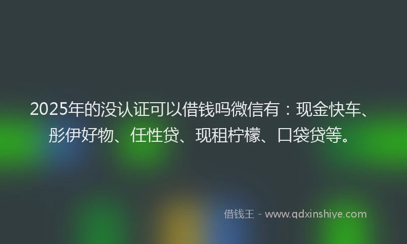 2025年的没认证可以借钱吗微信有：现金快车、彤伊好物、任性贷、现租柠檬、口袋贷等。