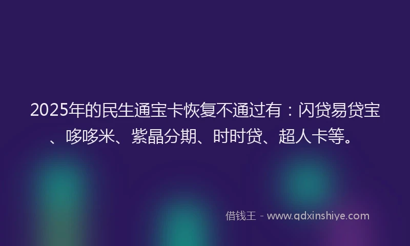 2025年的民生通宝卡恢复不通过有：闪贷易贷宝、哆哆米、紫晶分期、时时贷、超人卡等。
