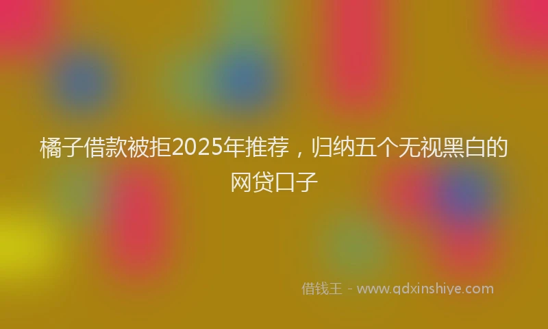 橘子借款被拒2025年推荐，归纳五个无视黑白的网贷口子