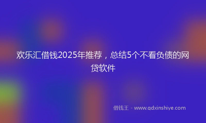 欢乐汇借钱2025年推荐，总结5个不看负债的网贷软件