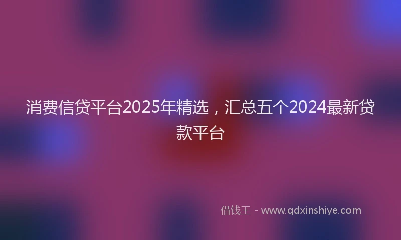 消费信贷平台2025年精选，汇总五个2024最新贷款平台