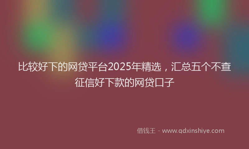 比较好下的网贷平台2025年精选，汇总五个不查征信好下款的网贷口子