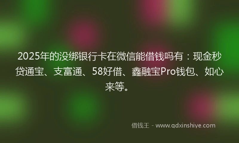 2025年的没绑银行卡在微信能借钱吗有：现金秒贷通宝、支富通、58好借、鑫融宝Pro钱包、如心来等。