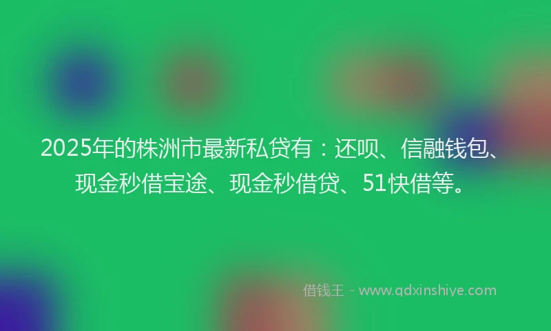 2025年的株洲市最新私贷有：还呗、信融钱包、现金秒借宝途、现金秒借贷、51快借等。