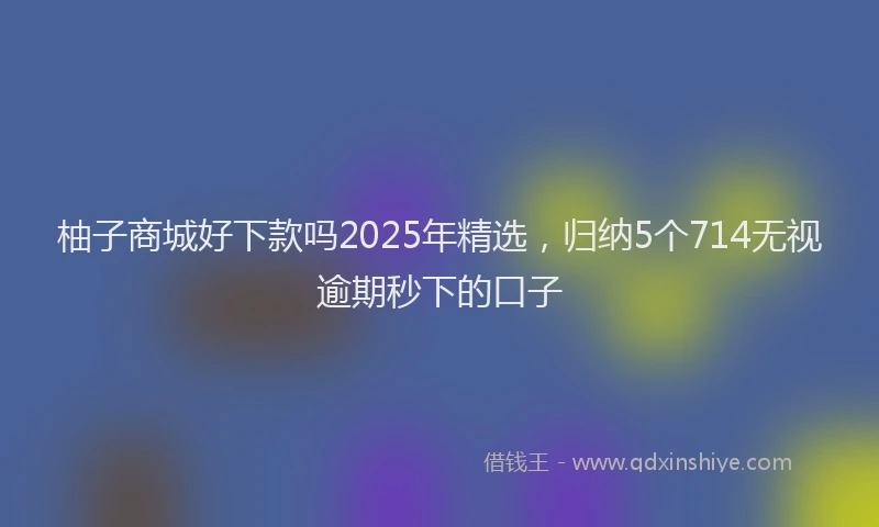 柚子商城好下款吗2025年精选，归纳5个714无视逾期秒下的口子