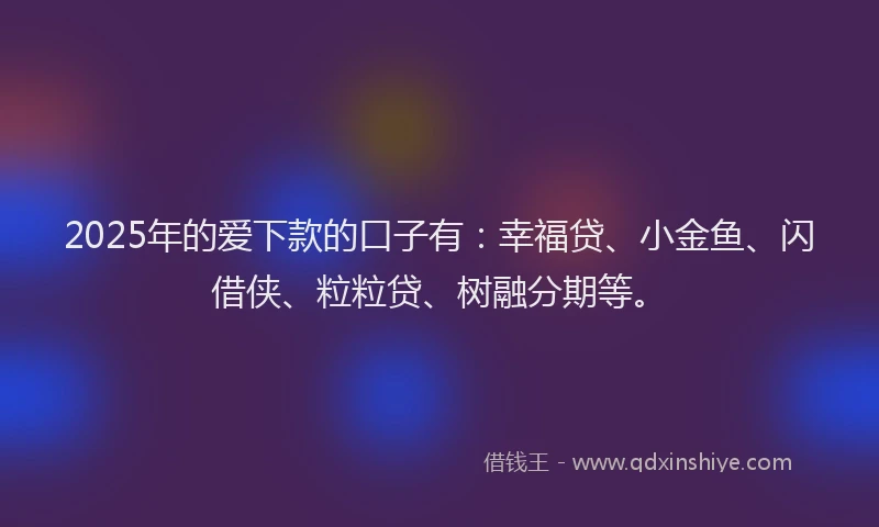 2025年的爱下款的口子有：幸福贷、小金鱼、闪借侠、粒粒贷、树融分期等。