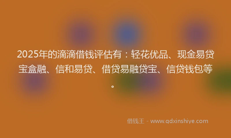 2025年的滴滴借钱评估有：轻花优品、现金易贷宝盒融、信和易贷、借贷易融贷宝、信贷钱包等。
