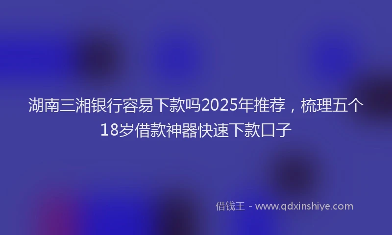 湖南三湘银行容易下款吗2025年推荐，梳理五个18岁借款神器快速下款口子