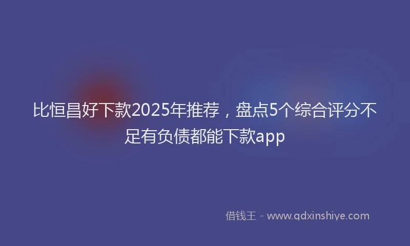 比恒昌好下款2025年推荐，盘点5个综合评分不足有负债都能下款app