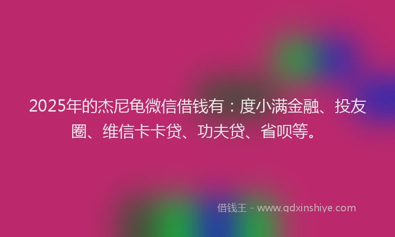 2025年的杰尼龟微信借钱有：度小满金融、投友圈、维信卡卡贷、功夫贷、省呗等。
