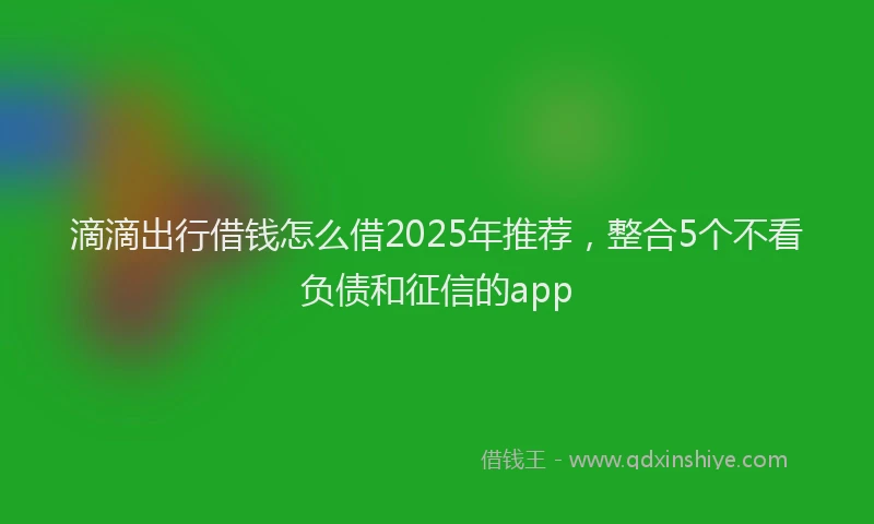 滴滴出行借钱怎么借2025年推荐，整合5个不看负债和征信的app