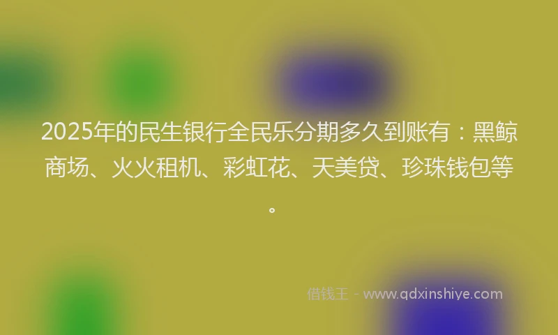 2025年的民生银行全民乐分期多久到账有：黑鲸商场、火火租机、彩虹花、天美贷、珍珠钱包等。
