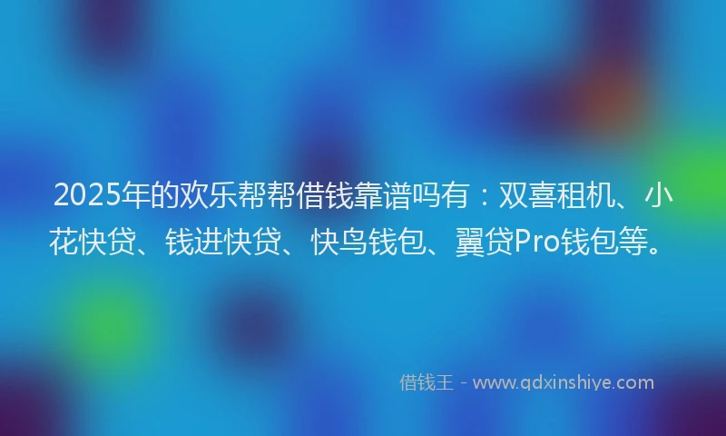 2025年的欢乐帮帮借钱靠谱吗有：双喜租机、小花快贷、钱进快贷、快鸟钱包、翼贷Pro钱包等。