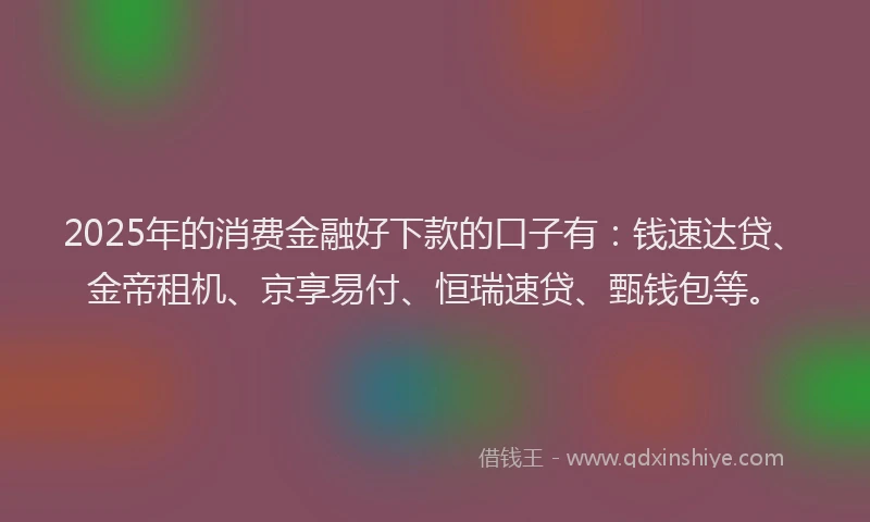 2025年的消费金融好下款的口子有：钱速达贷、金帝租机、京享易付、恒瑞速贷、甄钱包等。