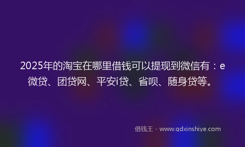 2025年的淘宝在哪里借钱可以提现到微信有：e微贷、团贷网、平安i贷、省呗、随身贷等。