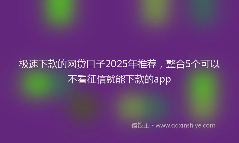 极速下款的网贷口子2025年推荐，整合5个可以不看征信就能下款的app