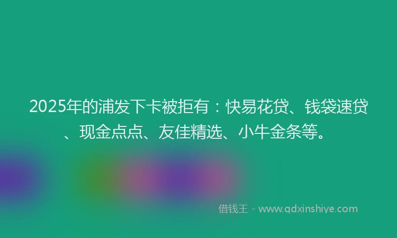 2025年的浦发下卡被拒有：快易花贷、钱袋速贷、现金点点、友佳精选、小牛金条等。