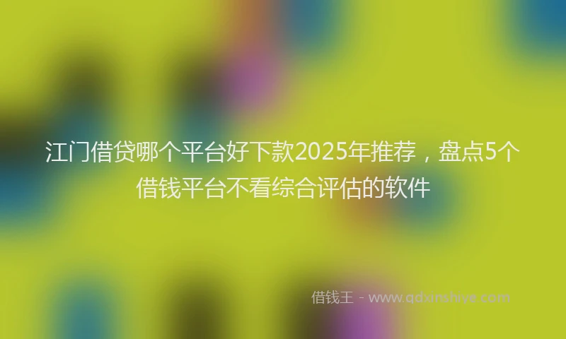 江门借贷哪个平台好下款2025年推荐，盘点5个借钱平台不看综合评估的软件