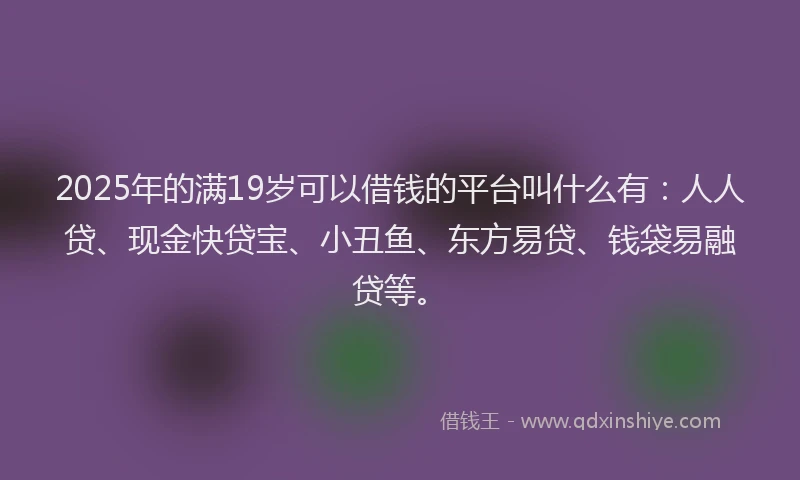 2025年的满19岁可以借钱的平台叫什么有：人人贷、现金快贷宝、小丑鱼、东方易贷、钱袋易融贷等。