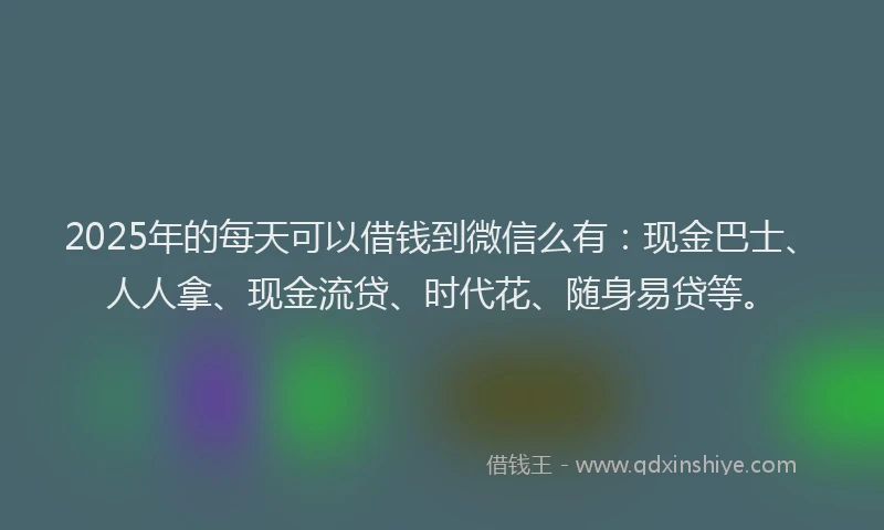 2025年的每天可以借钱到微信么有：现金巴士、人人拿、现金流贷、时代花、随身易贷等。