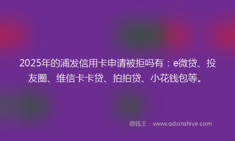 2025年的浦发信用卡申请被拒吗有：e微贷、投友圈、维信卡卡贷、拍拍贷、小花钱包等。