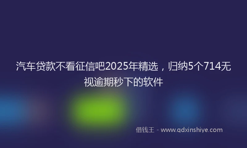 汽车贷款不看征信吧2025年精选，归纳5个714无视逾期秒下的软件