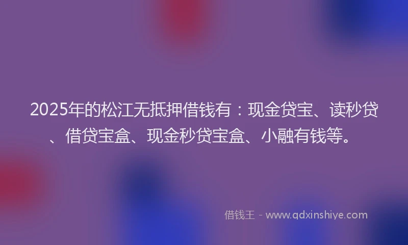 2025年的松江无抵押借钱有：现金贷宝、读秒贷、借贷宝盒、现金秒贷宝盒、小融有钱等。