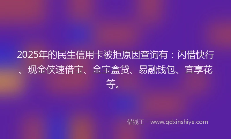 2025年的民生信用卡被拒原因查询有：闪借快行、现金侠速借宝、金宝盒贷、易融钱包、宜享花等。
