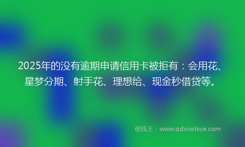 2025年的没有逾期申请信用卡被拒有：会用花、星梦分期、射手花、理想给、现金秒借贷等。
