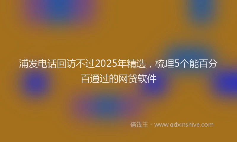 浦发电话回访不过2025年精选，梳理5个能百分百通过的网贷软件
