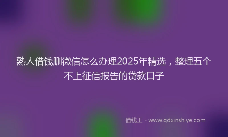 熟人借钱删微信怎么办理2025年精选，整理五个不上征信报告的贷款口子