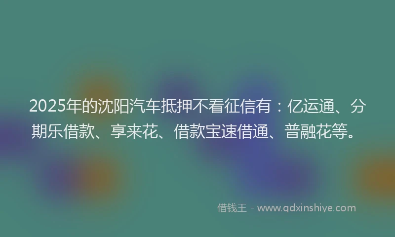 2025年的沈阳汽车抵押不看征信有：亿运通、分期乐借款、享来花、借款宝速借通、普融花等。