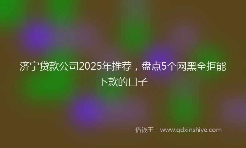 济宁贷款公司2025年推荐，盘点5个网黑全拒能下款的口子