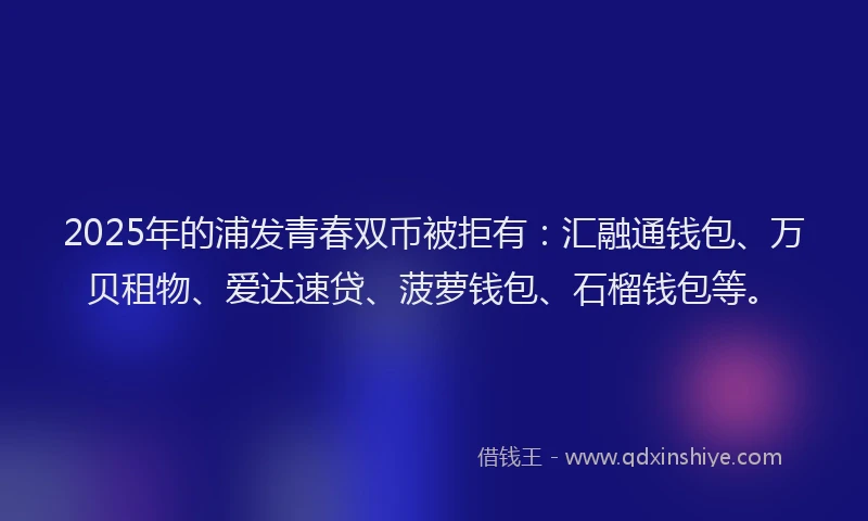 2025年的浦发青春双币被拒有：汇融通钱包、万贝租物、爱达速贷、菠萝钱包、石榴钱包等。