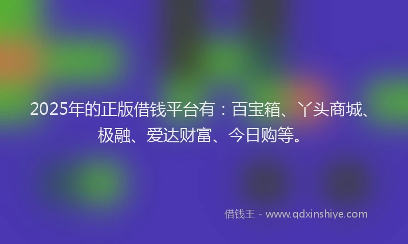 2025年的正版借钱平台有：百宝箱、丫头商城、极融、爱达财富、今日购等。
